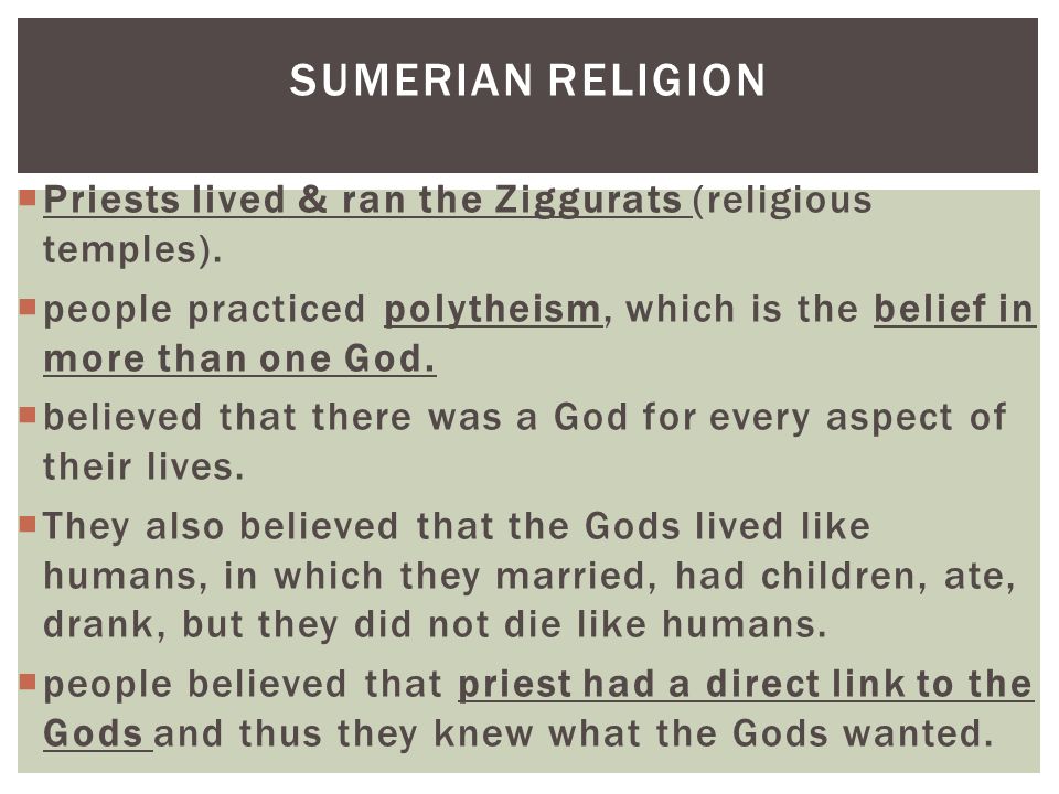 SUMERIAN RELIGION Priests lived & ran the Ziggurats (religious temples). people practiced polytheism, which is the belief in more than one God.