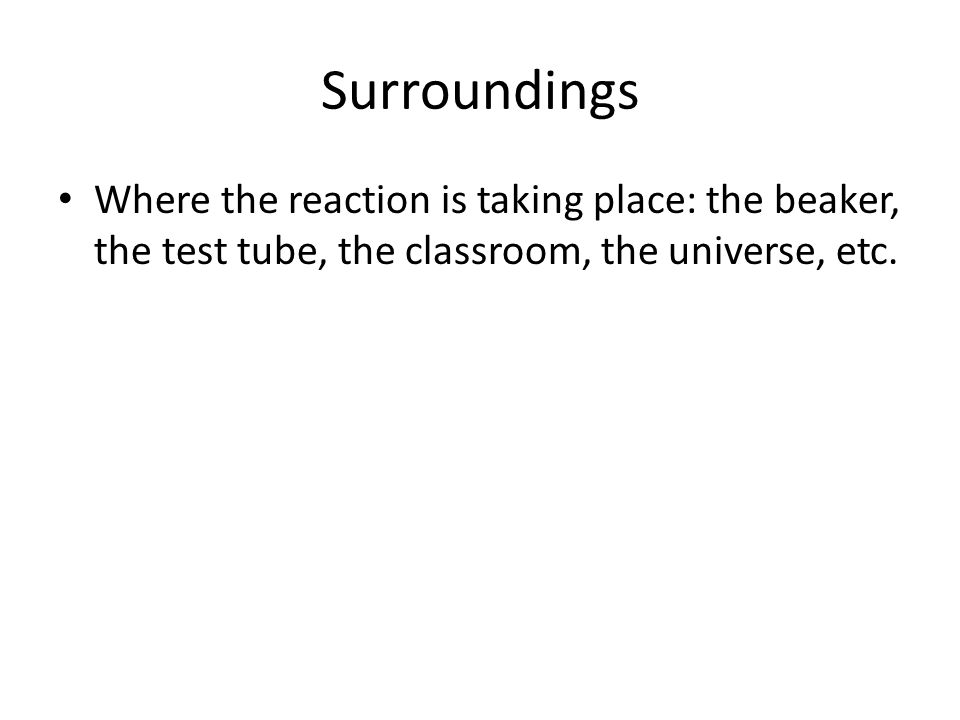 Surroundings Where the reaction is taking place: the beaker, the test tube, the classroom, the universe, etc.