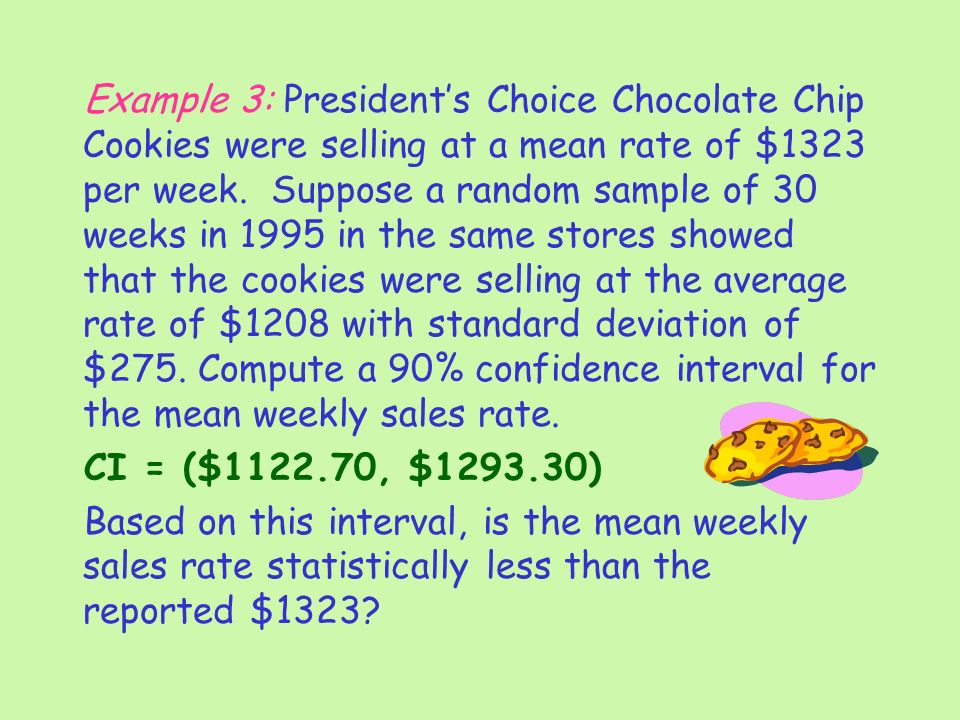 Example 3: President’s Choice Chocolate Chip Cookies were selling at a mean rate of $1323 per week. Suppose a random sample of 30 weeks in 1995 in the same stores showed that the cookies were selling at the average rate of $1208 with standard deviation of $275. Compute a 90% confidence interval for the mean weekly sales rate.
