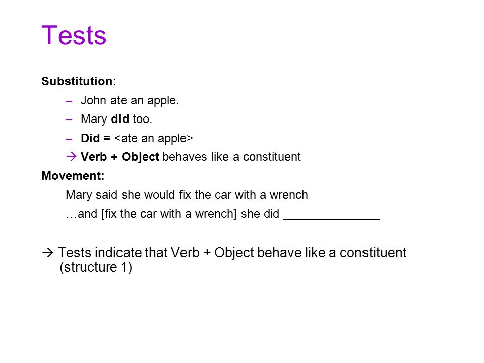 Tests Substitution: John ate an apple. Mary did too. Did = <ate an apple> Verb + Object behaves like a constituent.