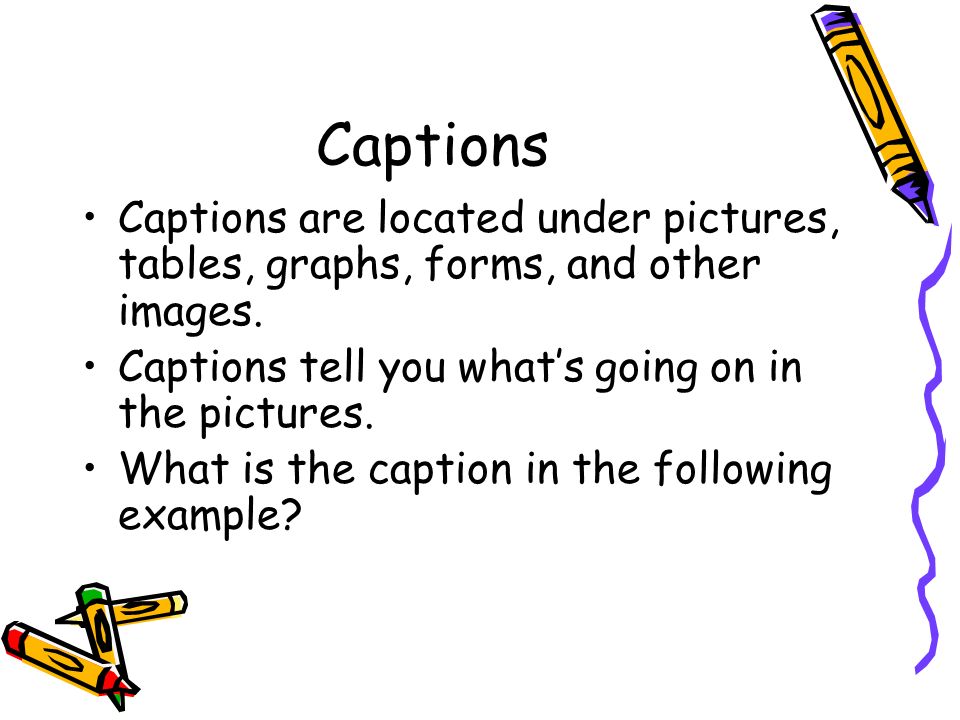 Captions Captions are located under pictures, tables, graphs, forms, and other images. Captions tell you what’s going on in the pictures.