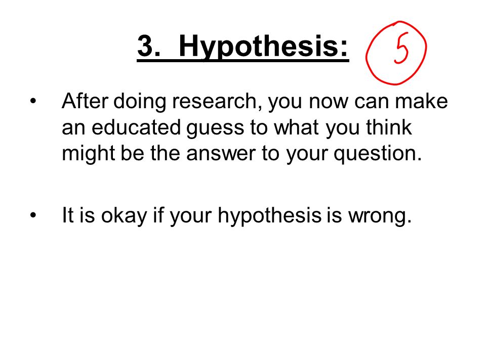 3. Hypothesis: After doing research, you now can make an educated guess to what you think might be the answer to your question.