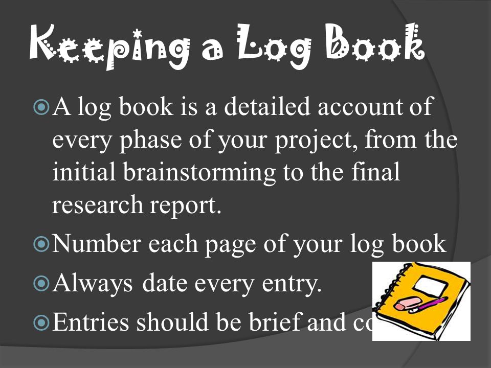 Keeping a Log Book A log book is a detailed account of every phase of your project, from the initial brainstorming to the final research report.