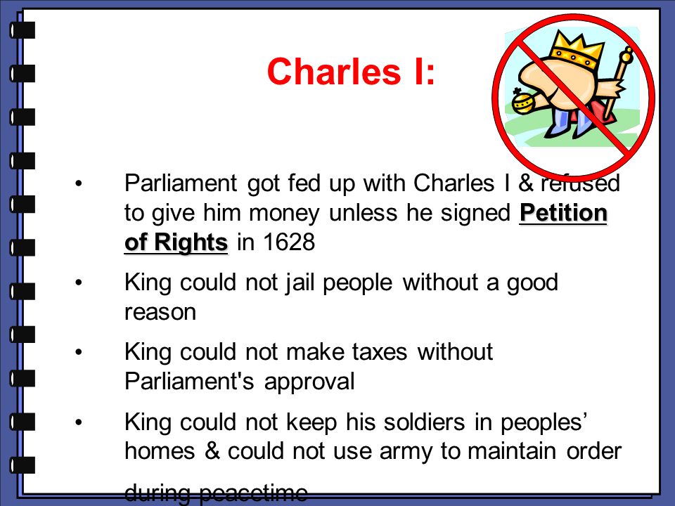 Charles I: Parliament got fed up with Charles I & refused to give him money unless he signed Petition of Rights in