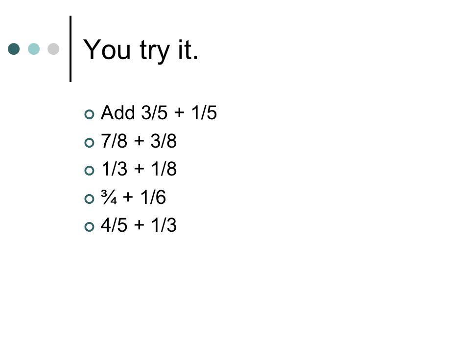 You try it. Add 3/5 + 1/5 7/8 + 3/8 1/3 + 1/8 ¾ + 1/6 4/5 + 1/3