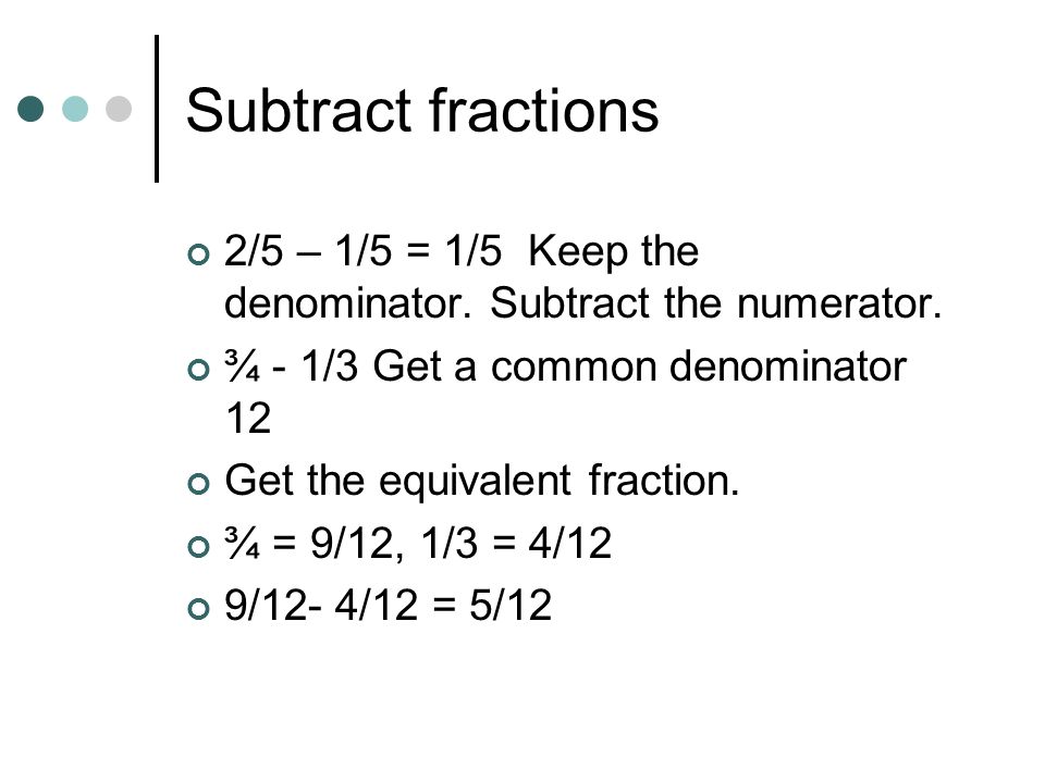 Subtract fractions 2/5 – 1/5 = 1/5 Keep the denominator. Subtract the numerator. ¾ - 1/3 Get a common denominator 12.