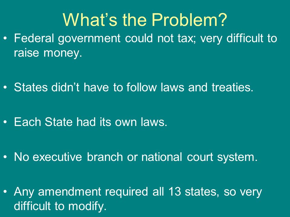 What’s the Problem Federal government could not tax; very difficult to raise money. States didn’t have to follow laws and treaties.