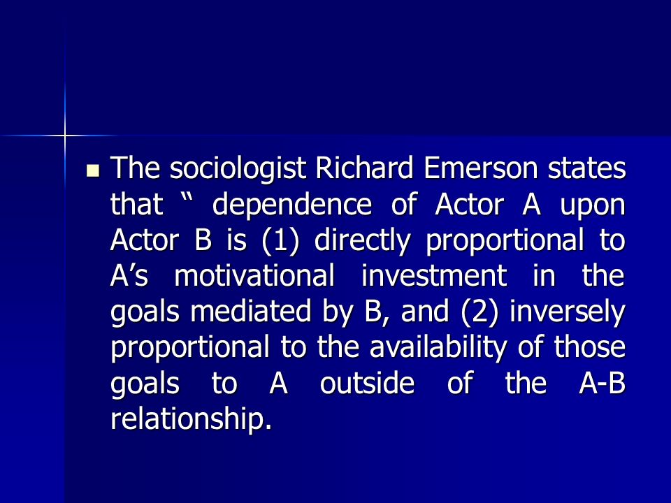 The sociologist Richard Emerson states that dependence of Actor A upon Actor B is (1) directly proportional to A’s motivational investment in the goals mediated by B, and (2) inversely proportional to the availability of those goals to A outside of the A-B relationship.