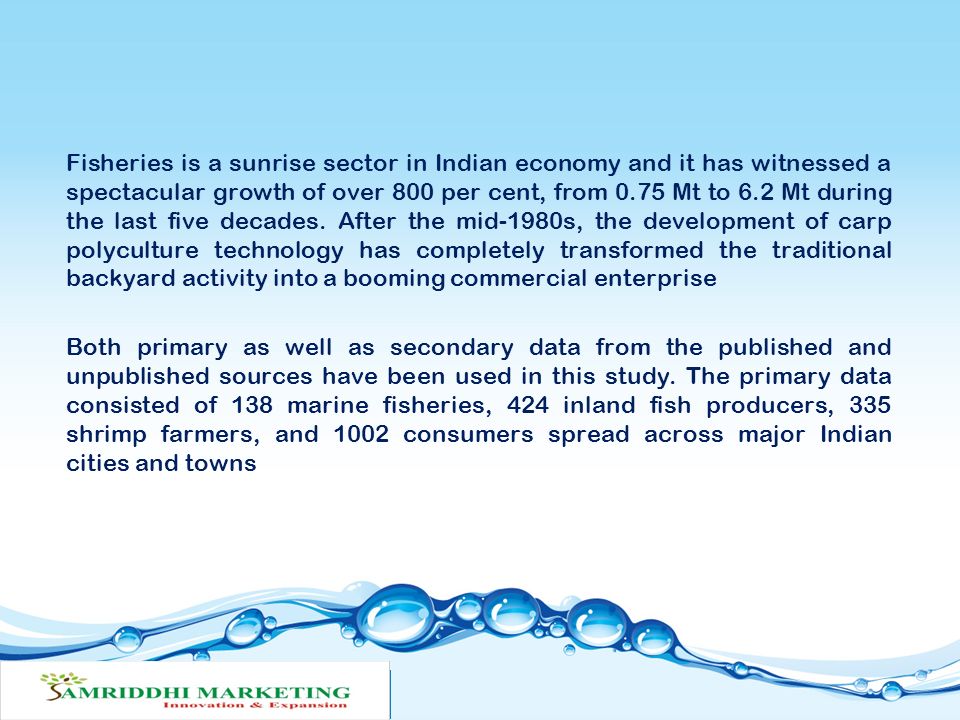 Fisheries is a sunrise sector in Indian economy and it has witnessed a spectacular growth of over 800 per cent, from 0.75 Mt to 6.2 Mt during the last five decades. After the mid-1980s, the development of carp polyculture technology has completely transformed the traditional backyard activity into a booming commercial enterprise Both primary as well as secondary data from the published and unpublished sources have been used in this study. The primary data consisted of 138 marine fisheries, 424 inland fish producers, 335 shrimp farmers, and 1002 consumers spread across major Indian cities and towns