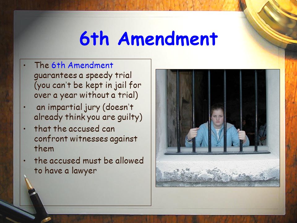 6th Amendment The 6th Amendment guarantees a speedy trial (you can’t be kept in jail for over a year without a trial)