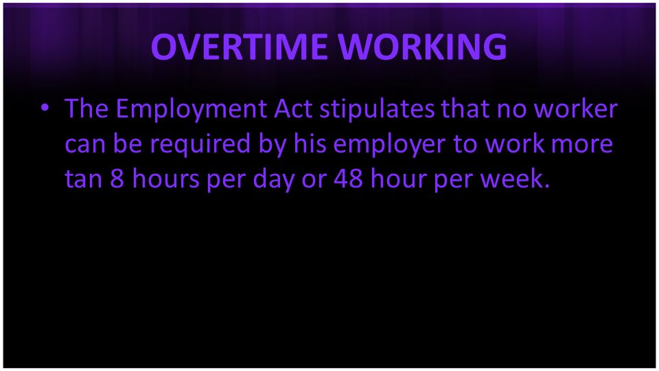 OVERTIME WORKING The Employment Act stipulates that no worker can be required by his employer to work more tan 8 hours per day or 48 hour per week.