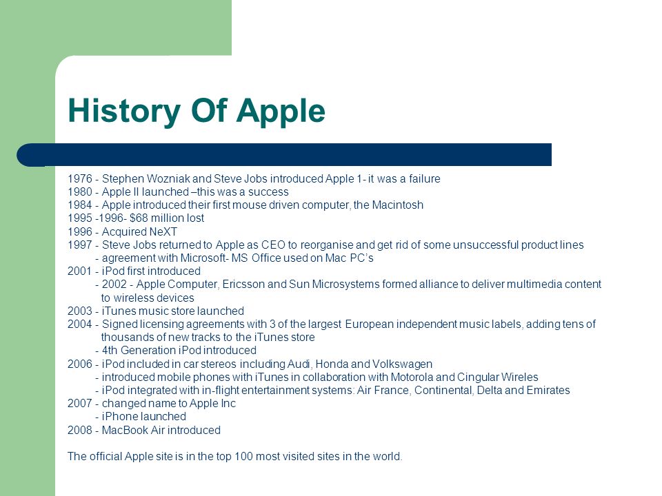 History Of Apple Stephen Wozniak and Steve Jobs introduced Apple 1- it was a failure Apple II launched –this was a success.