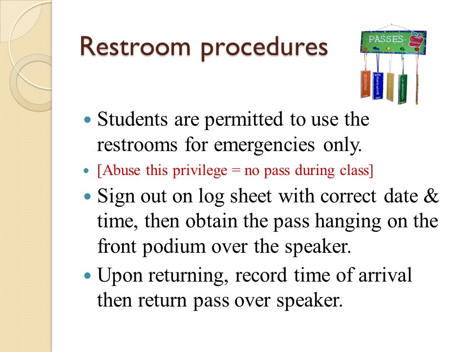 Restroom procedures Students are permitted to use the restrooms for emergencies only. [Abuse this privilege = no pass during class]