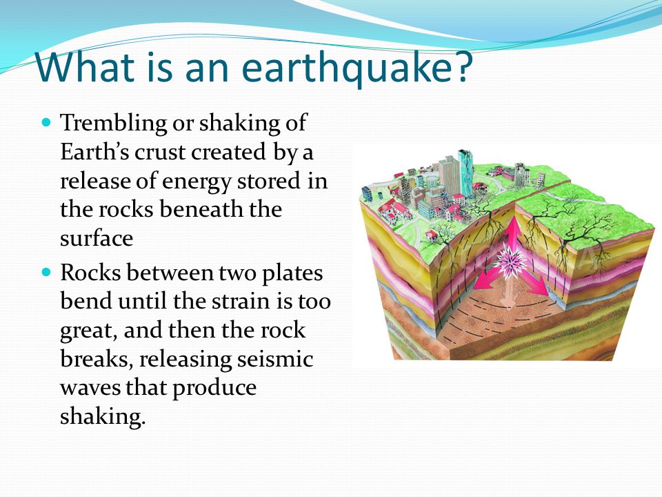 What is an earthquake Trembling or shaking of Earth’s crust created by a release of energy stored in the rocks beneath the surface.