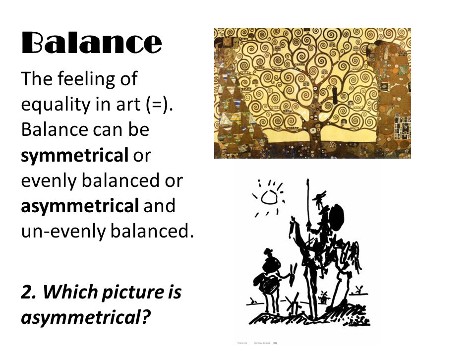 Balance The feeling of equality in art (=). Balance can be symmetrical or evenly balanced or asymmetrical and un-evenly balanced.
