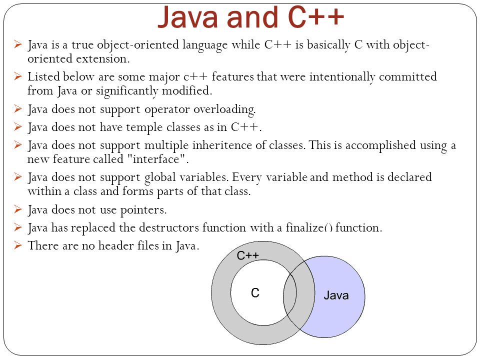 Java and C++ Java is a true object-oriented language while C++ is basically C with object- oriented extension.