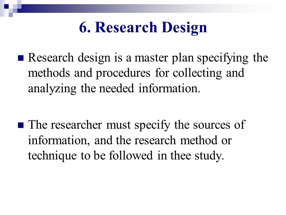 6. Research Design Research design is a master plan specifying the methods and procedures for collecting and analyzing the needed information.