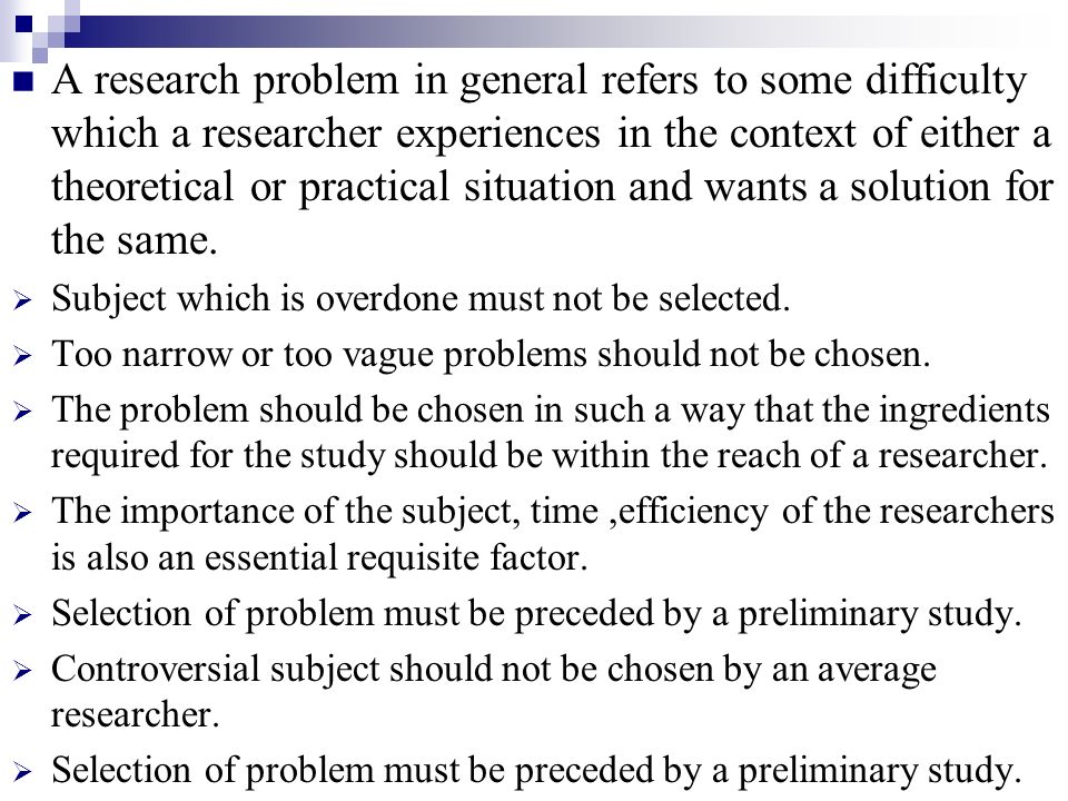 A research problem in general refers to some difficulty which a researcher experiences in the context of either a theoretical or practical situation and wants a solution for the same.