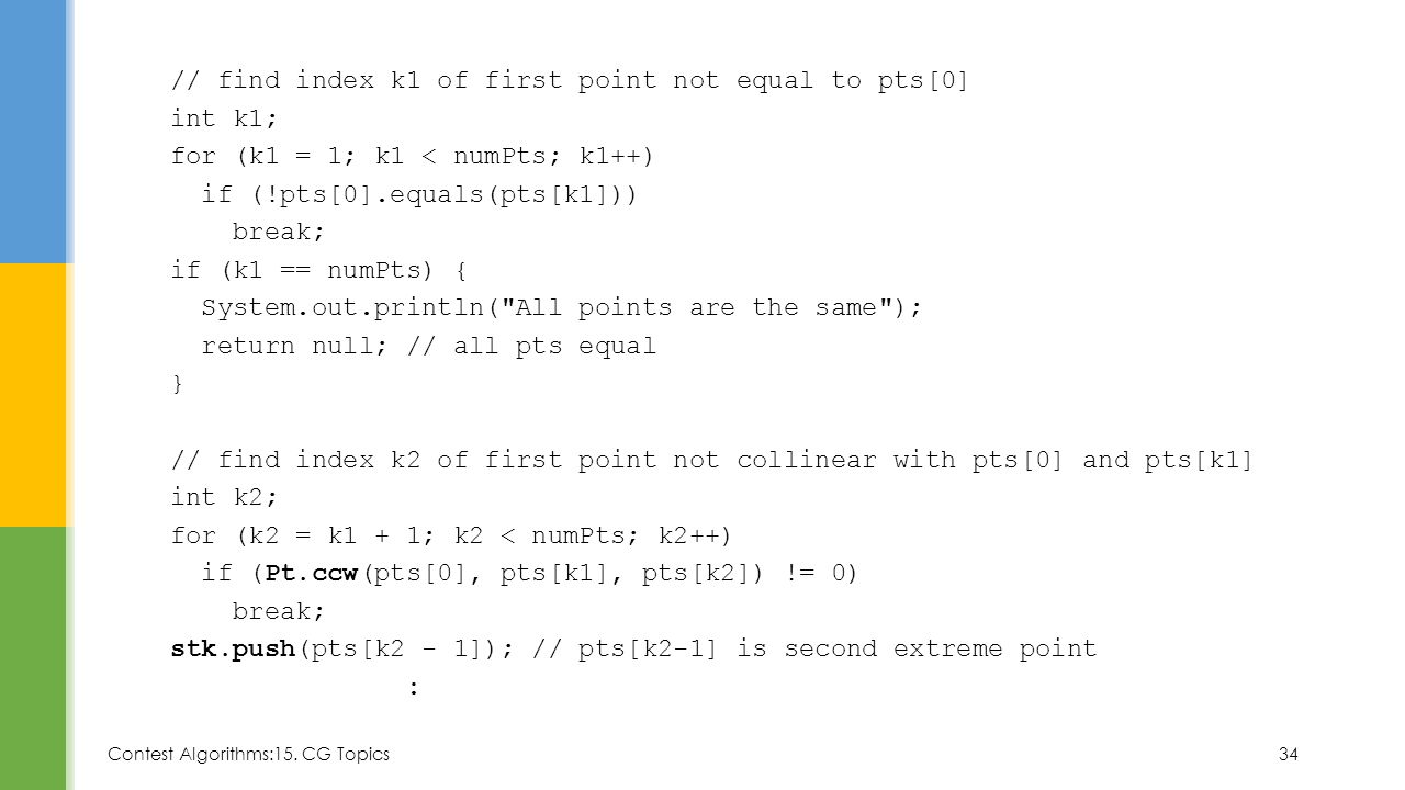 // find index k1 of first point not equal to pts[0] int k1; for (k1 = 1; k1 < numPts; k1++) if (!pts[0].equals(pts[k1])) break; if (k1 == numPts) { System.out.println( All points are the same ); return null; // all pts equal } // find index k2 of first point not collinear with pts[0] and pts[k1] int k2; for (k2 = k1 + 1; k2 < numPts; k2++) if (Pt.ccw(pts[0], pts[k1], pts[k2]) != 0) stk.push(pts[k2 - 1]); // pts[k2-1] is second extreme point :