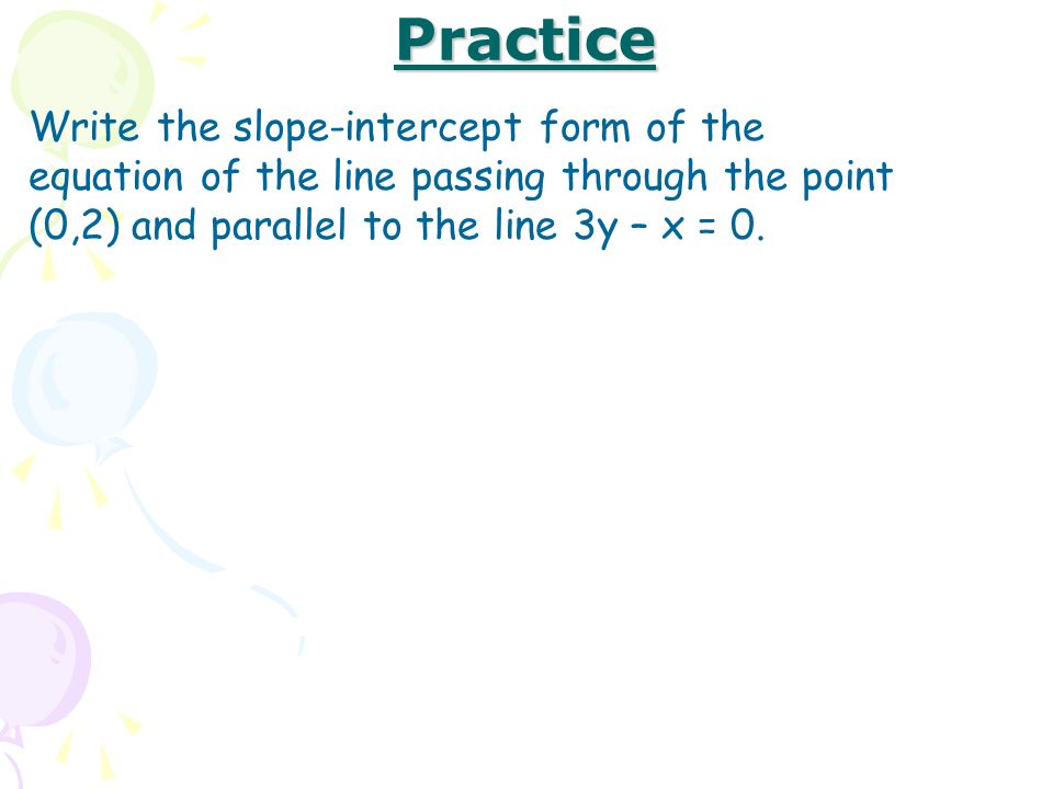 Practice Write the slope-intercept form of the equation of the line passing through the point (0,2) and parallel to the line 3y – x = 0.