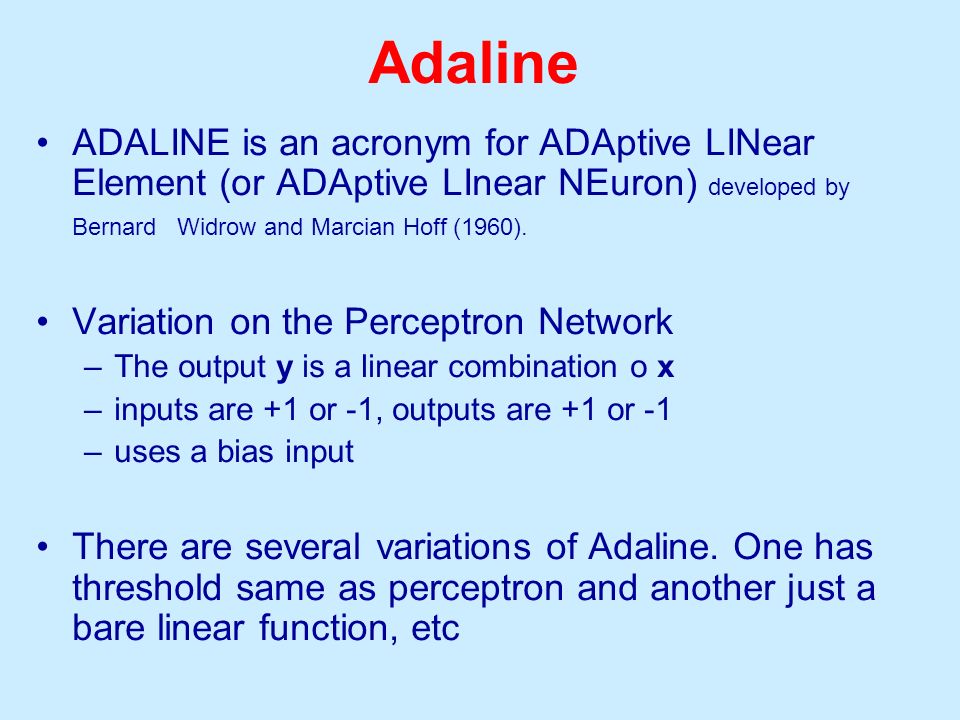Adaline ADALINE is an acronym for ADAptive LINear Element (or ADAptive LInear NEuron) developed by Bernard Widrow and Marcian Hoff (1960).