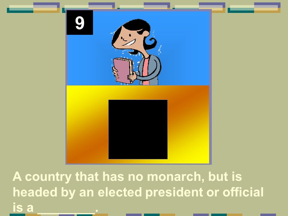 9 A country that has no monarch, but is headed by an elected president or official is a ________.