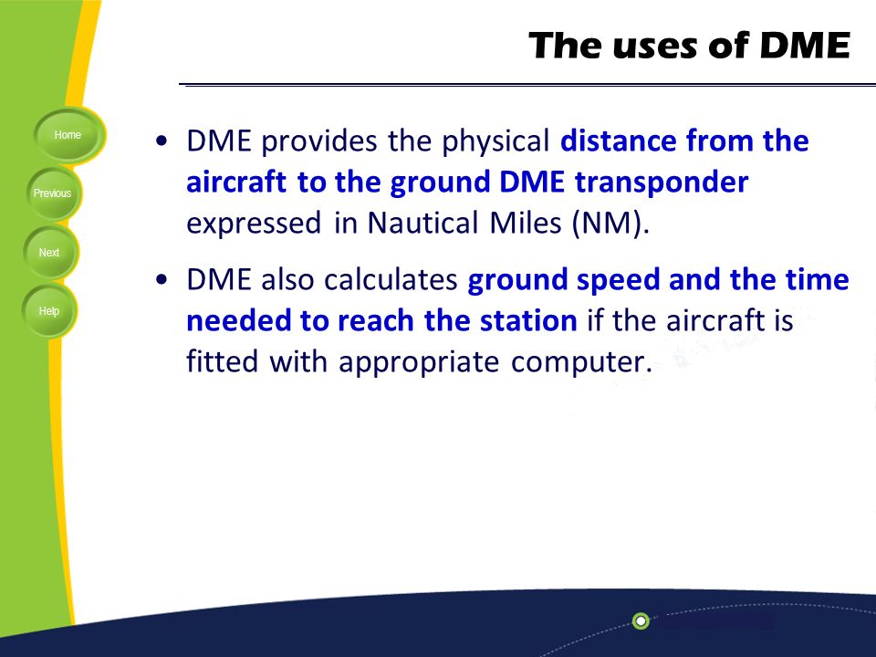 The uses of DME DME provides the physical distance from the aircraft to the ground DME transponder expressed in Nautical Miles (NM).