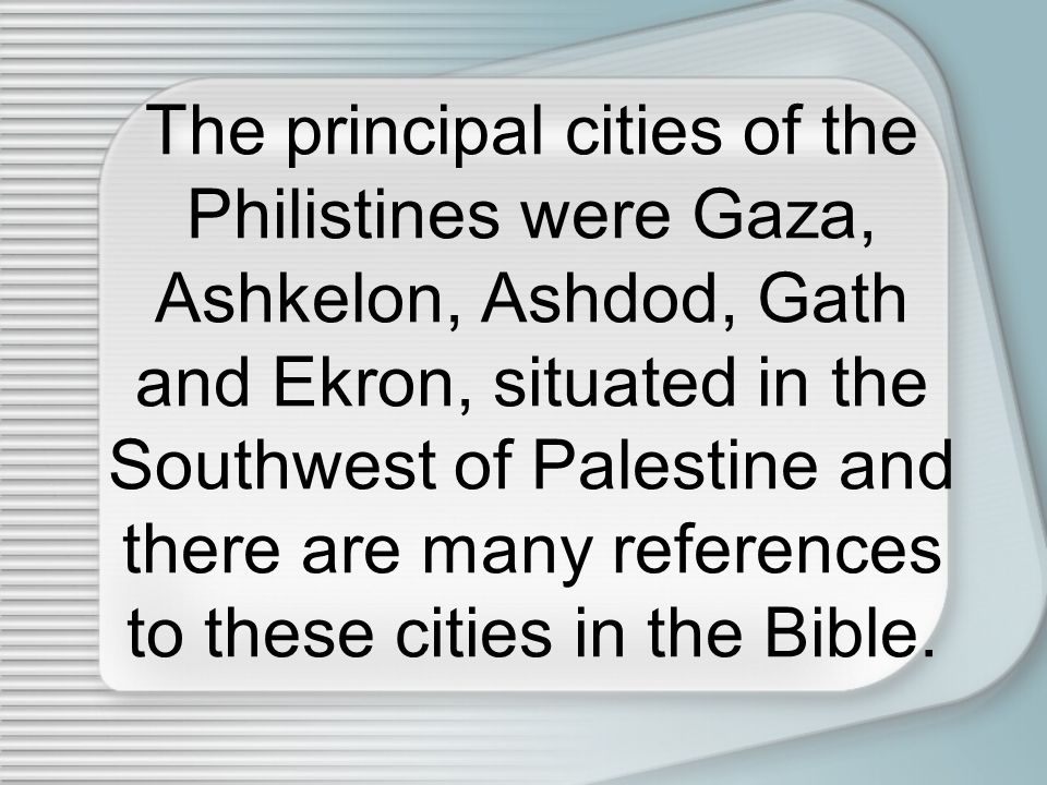 The principal cities of the Philistines were Gaza, Ashkelon, Ashdod, Gath and Ekron, situated in the Southwest of Palestine and there are many references to these cities in the Bible.