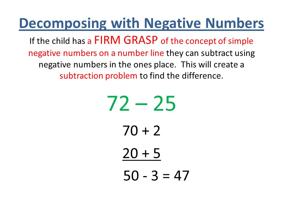 Decomposing with Negative Numbers If the child has a FIRM GRASP of the concept of simple negative numbers on a number line they can subtract using negative numbers in the ones place. This will create a subtraction problem to find the difference.