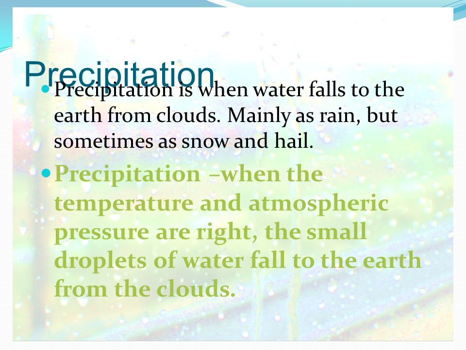 Precipitation Precipitation is when water falls to the earth from clouds. Mainly as rain, but sometimes as snow and hail.