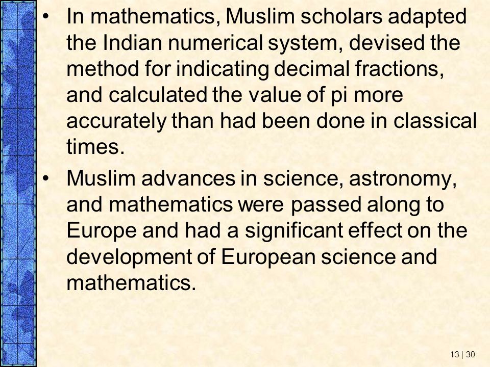 In mathematics, Muslim scholars adapted the Indian numerical system, devised the method for indicating decimal fractions, and calculated the value of pi more accurately than had been done in classical times.