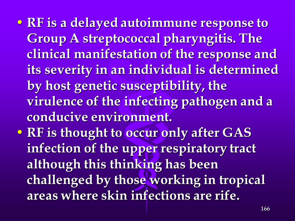 RF is a delayed autoimmune response to Group A streptococcal pharyngitis. The clinical manifestation of the response and its severity in an individual is determined by host genetic susceptibility, the virulence of the infecting pathogen and a conducive environment.