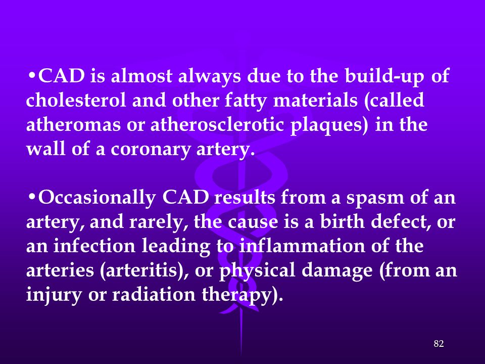 CAD is almost always due to the build-up of cholesterol and other fatty materials (called atheromas or atherosclerotic plaques) in the wall of a coronary artery.