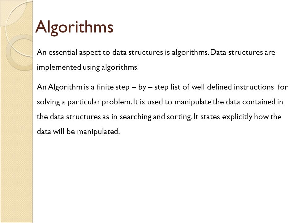 Algorithms An essential aspect to data structures is algorithms. Data structures are implemented using algorithms.