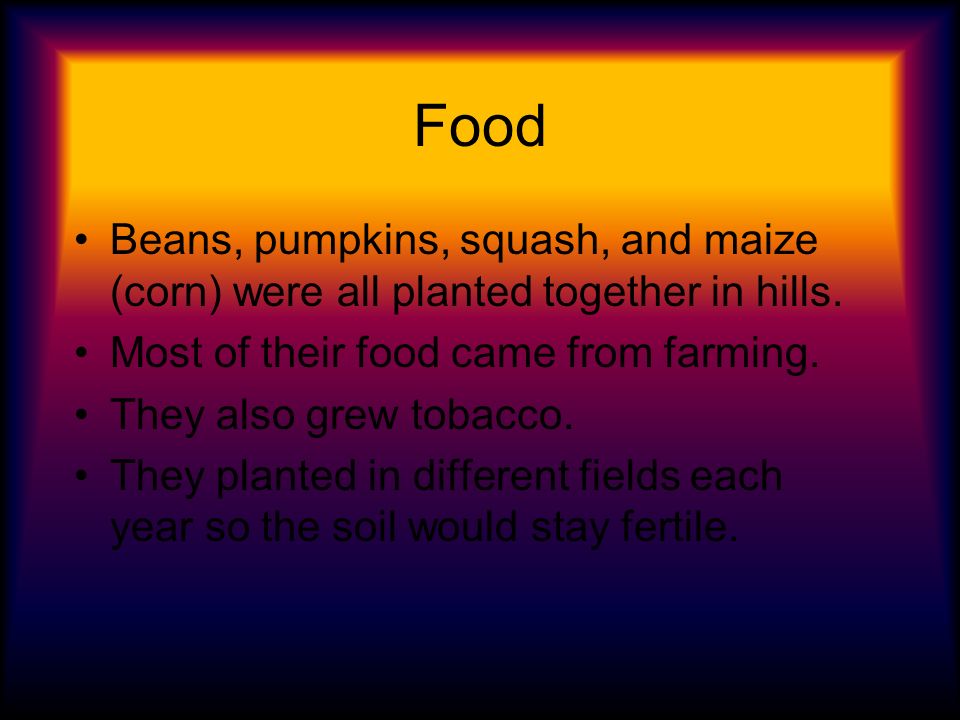 Food Beans, pumpkins, squash, and maize (corn) were all planted together in hills. Most of their food came from farming.